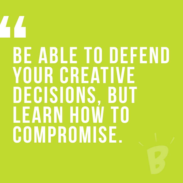 Be able to defend your creative decisions. But learn how to compromise.