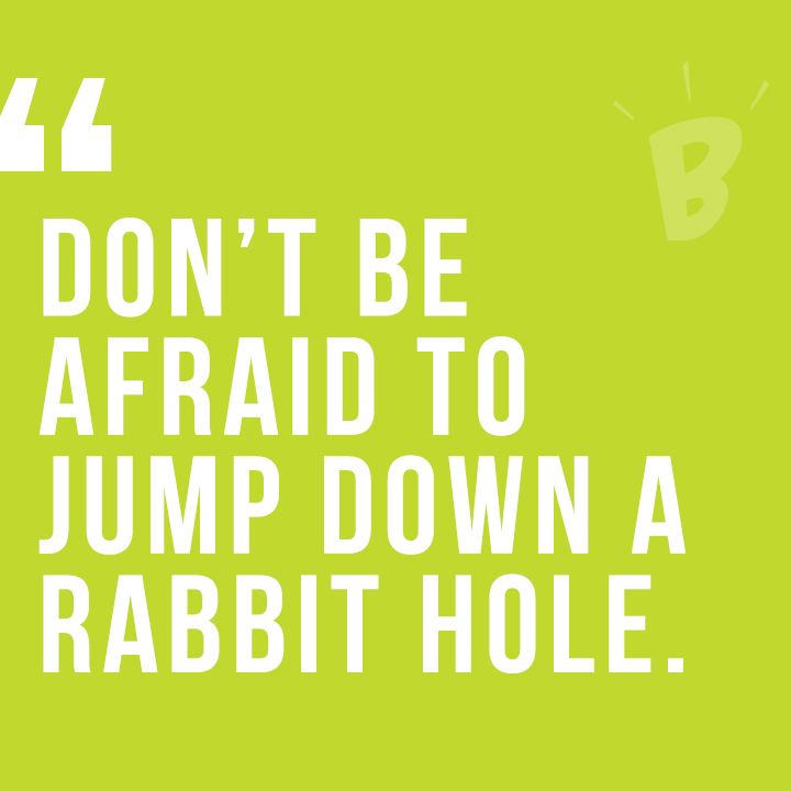 Don't be afraid to jump down the rabbit hole.