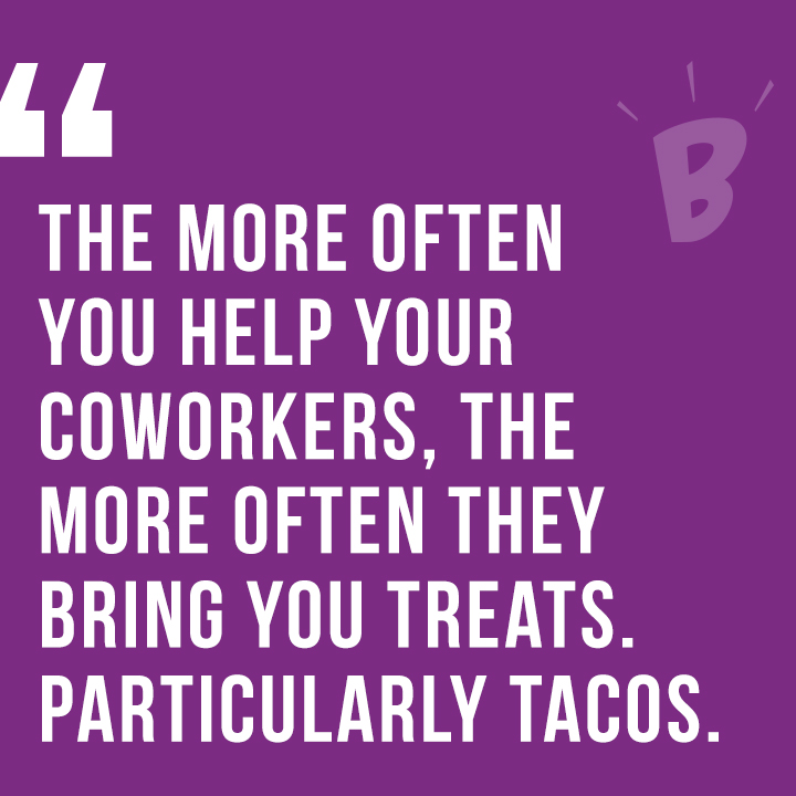 The more of ten you help your coworkers, the more often they bring you treats. Particularly tacos.